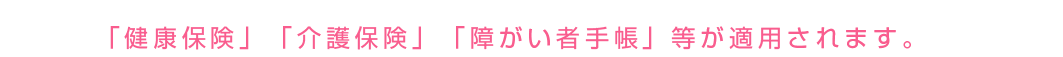 「健康保険」「介護保険」「障がい者手帳」等が適用されます。