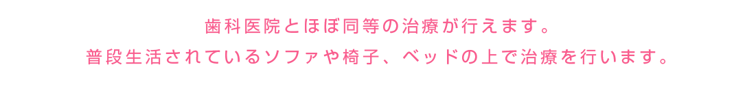 歯科医院とほぼ同等の治療が行えます。普段生活されているソファやいす、ベッドの上で治療を行います。