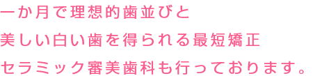 一か月で理想的歯並びと美しい白い歯を得られる最短矯正 セラミック審美歯科も行っております。